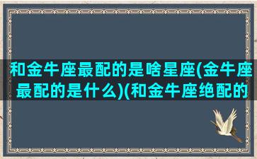 和金牛座最配的是啥星座(金牛座最配的是什么)(和金牛座绝配的星座)