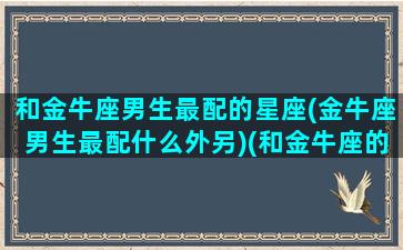 和金牛座男生最配的星座(金牛座男生最配什么外另)(和金牛座的男生谈恋爱是啥感觉)