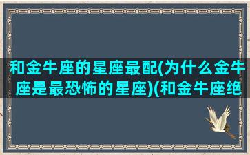 和金牛座的星座最配(为什么金牛座是最恐怖的星座)(和金牛座绝配的星座)