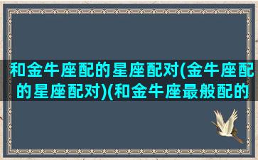 和金牛座配的星座配对(金牛座配的星座配对)(和金牛座最般配的星座是什么星座)