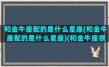 和金牛座配的是什么星座(和金牛座配的是什么星座)(和金牛座很配的星座)