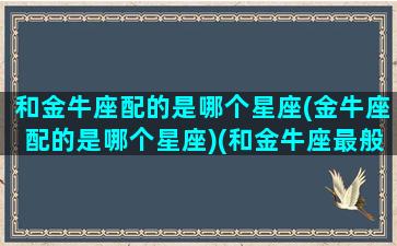 和金牛座配的是哪个星座(金牛座配的是哪个星座)(和金牛座最般配的星座是什么星座)