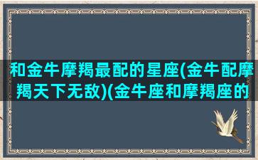 和金牛摩羯最配的星座(金牛配摩羯天下无敌)(金牛座和摩羯座的匹配程度)