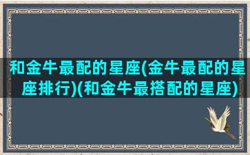 和金牛最配的星座(金牛最配的星座排行)(和金牛最搭配的星座)