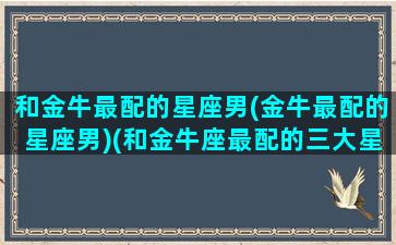 和金牛最配的星座男(金牛最配的星座男)(和金牛座最配的三大星座)