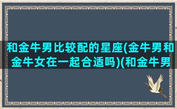 和金牛男比较配的星座(金牛男和金牛女在一起合适吗)(和金牛男分分合合)