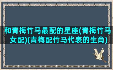 和青梅竹马最配的星座(青梅竹马女配)(青梅配竹马代表的生肖)