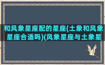 和风象星座配的星座(土象和风象星座合适吗)(风象星座与土象星座的配对)