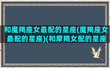 和魔羯座女最配的星座(魔羯座女最配的星座)(和摩羯女配的星座配对)