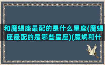 和魔蝎座最配的是什么星座(魔蝎座最配的是哪些星座)(魔蝎和什么星座配对)