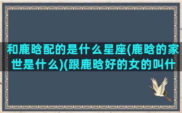 和鹿晗配的是什么星座(鹿晗的家世是什么)(跟鹿晗好的女的叫什么)