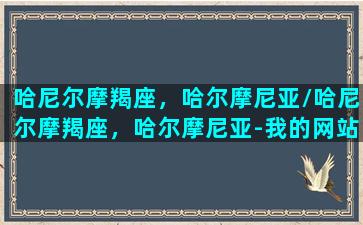 哈尼尔摩羯座，哈尔摩尼亚/哈尼尔摩羯座，哈尔摩尼亚-我的网站(哈尔摩尼亚血英)