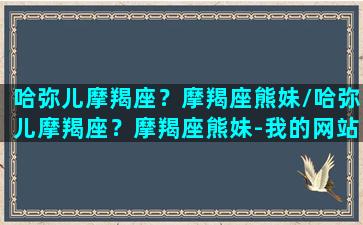 哈弥儿摩羯座？摩羯座熊妹/哈弥儿摩羯座？摩羯座熊妹-我的网站(哈尼尔摩羯座)