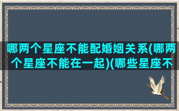 哪两个星座不能配婚姻关系(哪两个星座不能在一起)(哪些星座不能在一起)