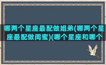 哪两个星座最配做姐弟(哪两个星座最配做闺蜜)(哪个星座和哪个星座最般配做闺蜜)