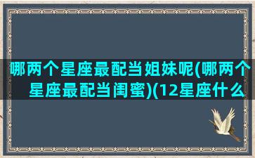 哪两个星座最配当姐妹呢(哪两个星座最配当闺蜜)(12星座什么星座和什么星座最适合当闺蜜)