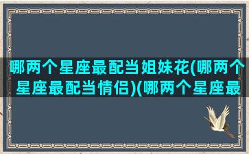 哪两个星座最配当姐妹花(哪两个星座最配当情侣)(哪两个星座最般配)