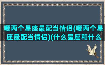 哪两个星座最配当情侣(哪两个星座最配当情侣)(什么星座和什么星座最适合当情侣)