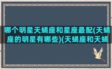 哪个明星天蝎座和星座最配(天蝎座的明星有哪些)(天蝎座和天蝎座的明星夫妻)