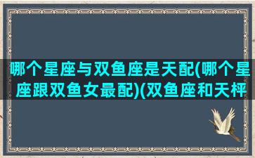 哪个星座与双鱼座是天配(哪个星座跟双鱼女最配)(双鱼座和天枰座配对指数)