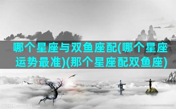 哪个星座与双鱼座配(哪个星座运势最准)(那个星座配双鱼座)