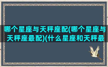 哪个星座与天秤座配(哪个星座与天秤座最配)(什么星座和天秤最般配)