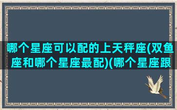 哪个星座可以配的上天秤座(双鱼座和哪个星座最配)(哪个星座跟天秤座最配)