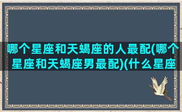 哪个星座和天蝎座的人最配(哪个星座和天蝎座男最配)(什么星座和天蝎)