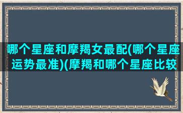 哪个星座和摩羯女最配(哪个星座运势最准)(摩羯和哪个星座比较合适)