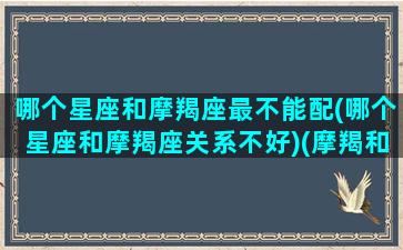 哪个星座和摩羯座最不能配(哪个星座和摩羯座关系不好)(摩羯和哪个星座最配,和哪个星座最不配)