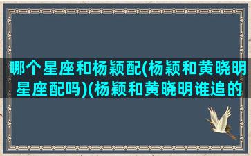 哪个星座和杨颖配(杨颖和黄晓明星座配吗)(杨颖和黄晓明谁追的谁)