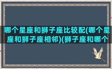 哪个星座和狮子座比较配(哪个星座和狮子座相邻)(狮子座和哪个星座比较合适)