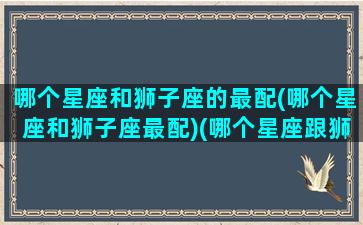 哪个星座和狮子座的最配(哪个星座和狮子座最配)(哪个星座跟狮子座)