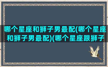 哪个星座和狮子男最配(哪个星座和狮子男最配)(哪个星座跟狮子座最配)