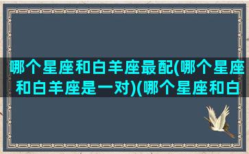 哪个星座和白羊座最配(哪个星座和白羊座是一对)(哪个星座和白羊座最般配)