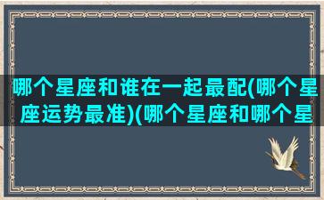 哪个星座和谁在一起最配(哪个星座运势最准)(哪个星座和哪个星座适合在一起)