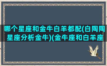 哪个星座和金牛白羊都配(白陶陶星座分析金牛)(金牛座和白羊座谁最漂亮)