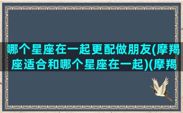 哪个星座在一起更配做朋友(摩羯座适合和哪个星座在一起)(摩羯和什么星座做朋友)