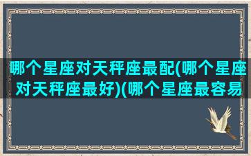 哪个星座对天秤座最配(哪个星座对天秤座最好)(哪个星座最容易对天秤一见钟情)