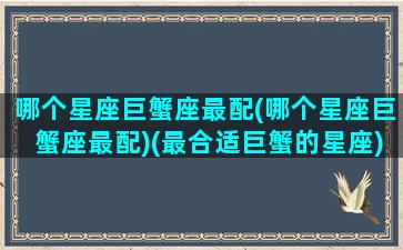 哪个星座巨蟹座最配(哪个星座巨蟹座最配)(最合适巨蟹的星座)