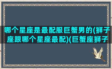 哪个星座是最配服巨蟹男的(狮子座跟哪个星座最配)(巨蟹座狮子座哪个好)