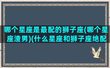 哪个星座是最配的狮子座(哪个星座渣男)(什么星座和狮子座绝配)