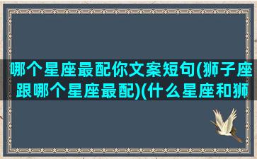 哪个星座最配你文案短句(狮子座跟哪个星座最配)(什么星座和狮子座最配做闺蜜)