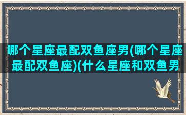 哪个星座最配双鱼座男(哪个星座最配双鱼座)(什么星座和双鱼男最配)