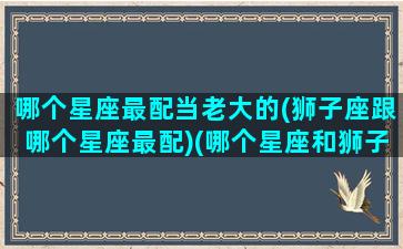 哪个星座最配当老大的(狮子座跟哪个星座最配)(哪个星座和狮子座最配对)