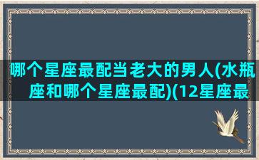 哪个星座最配当老大的男人(水瓶座和哪个星座最配)(12星座最适合当老大的前五名)