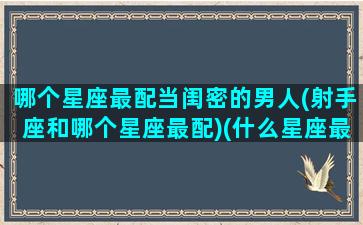 哪个星座最配当闺密的男人(射手座和哪个星座最配)(什么星座最适合和射手座做闺蜜)