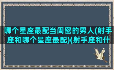 哪个星座最配当闺密的男人(射手座和哪个星座最配)(射手座和什么星座当闺蜜最配)