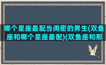 哪个星座最配当闺密的男生(双鱼座和哪个星座最配)(双鱼座和那个星座最适合当闺蜜)