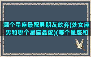 哪个星座最配男朋友放弃(处女座男和哪个星座最配)(哪个星座和处女座男生最般配)